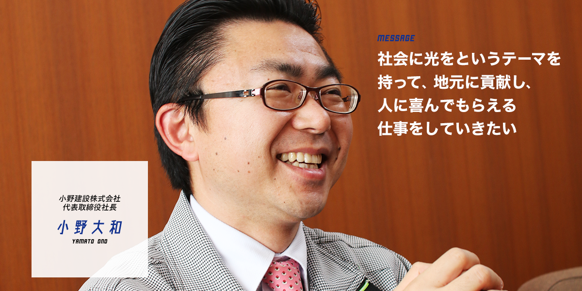 小野建設株式会社 代表取締役社長 小野 大和 社会に光をというテーマを持って、地元に貢献し、人に喜んでもらえる仕事をしていきたい